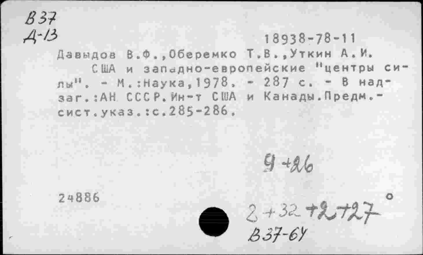 ﻿вы
Д'&	18938-78*11
Давыдов В.Ф.,Оберемко Т.В.,Уткин А . И.
США и западно-европейские "центры си лы". - М. :Наука, 1978. - 287 с. - В над-заг.:АН СССР.Ин-т США и Ка нады . П редм . -сист.указ.:с.285-286.
9 4М
2ч886
В37-6У